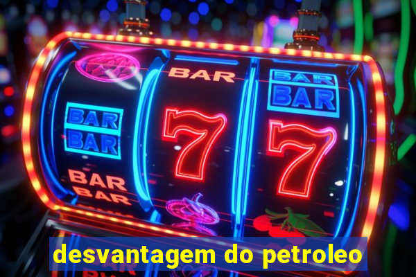 desvantagem do petroleo